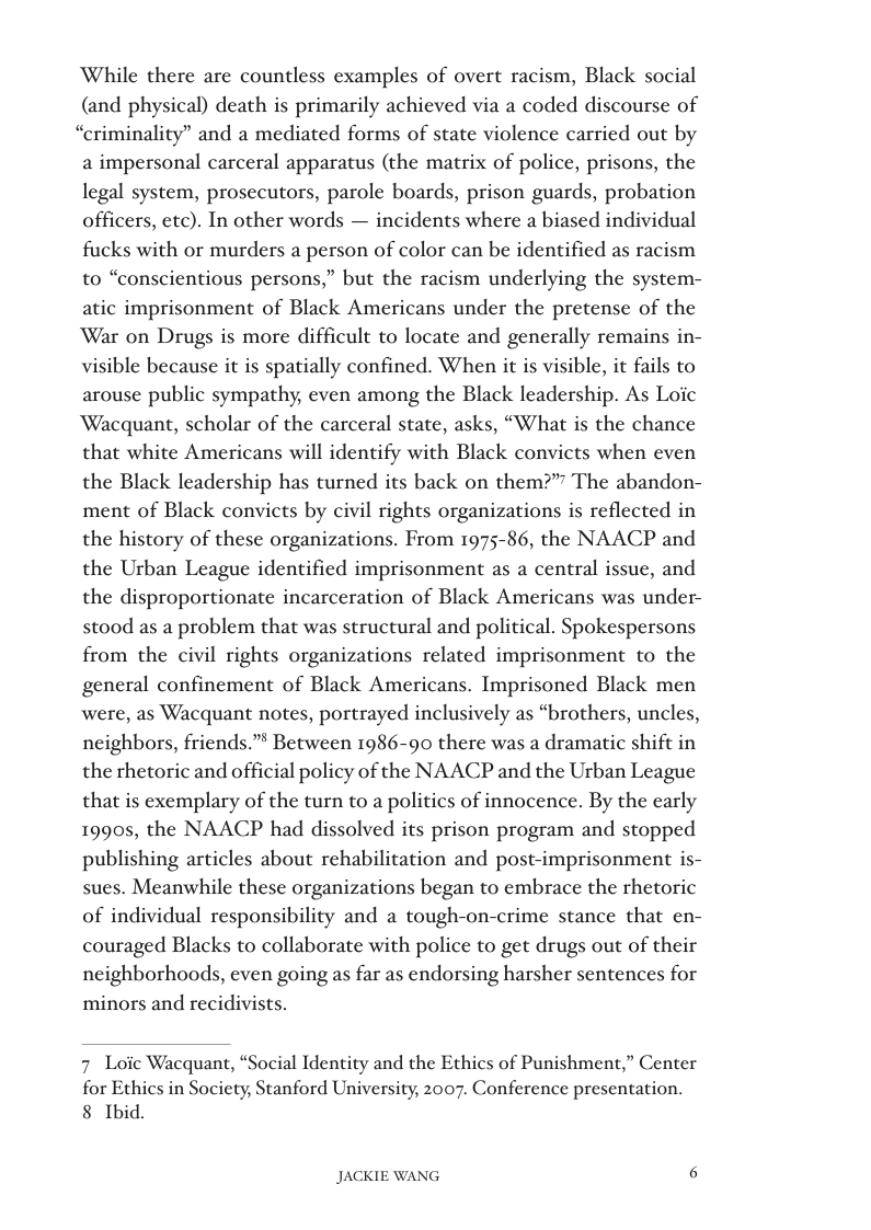 ‘While there are countless examples of overt racism, Black social (and physical) death is primarily achieved via a coded discourse of “criminality” and a mediated forms of state violence carried out by a impersonal carceral apparatus (the matrix of police, prisons, the legal system, prosecutors, parole boards, prison guards, probation officers, etc). In other words — incidents where a biased individual fucks with or murders a person of color can be identified as racism to “conscientious persons,” but the racism underlying the system- atic imprisonment of Black Americans under the pretense of the War on Drugs is more difficult to locate and generally remains in- visible because it is spatially confined. When it is visible, it fails to arouse public sympathy, even among the Black leadership. As Loic ‘Wacquant, scholar of the carceral state, asks, “What is the chance that white Americans will identify with Black convicts when even the Black leadership has turned its back on them?”” The abandon- ment of Black convicts by civil rights organizations is reflected in the history of these organizations. From 1975-86, the NAACP and the Urban League identified imprisonment as a central issue, and the disproportionate incarceration of Black Americans was under- stood as a problem that was structural and political. Spokespersons from the civil rights organizations related imprisonment to the general confinement of Black Americans. Imprisoned Black men were, as Wacquant notes, portrayed inclusively as “brothers, uncle:  neighbors, friends.” Between 1986-90 there was a dramatic shift in the rhetoric and official policy of the NAACP and the Urban League that is exemplary of the turn to a politics of innocence. By the early 19905, the NAACP had dissolved its prison program and stopped publishing articles about rehabilitation and post-imprisonment is- sues. Meanwhile these organizations began to embrace the rhetoric of individual responsibility and a tough-on-crime stance that en- couraged Blacks to collaborate with police to get drugs out of their neighborhoods, even going as far as endorsing harsher sentences for minors and recidivists.  7 Loic Wacquant, “Social Identity and the Ethics of Punishment,” Center  for Ethics in Society, Stanford University, 2007. Conference presentation. 8 Ibid.  JACKIE WANG [ 